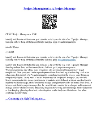 Project Management : A Project Manager
CT5022 Project Management ASS 1
Identify and discuss attributes that you consider to be key to the role of an IT project Manager,
focusing on how these attributes combine to facilitate good project management.
Jennifer Quinn
s1306997
Identify and discuss attributes that you consider to be key to the role of an IT project Manager,
focusing on how these attributes combine to facilitate good project management.
Identify and discuss attributes that you consider to be key to the role of an IT project Manager,
focusing on how these attributes combine to facilitate good project management.
When implementing new ideas, plans or systems into any situation things are likely to get
complicated. New proposals can be agreed upon without first checking whether they clash with
other plans. It is the job of a Project manager to control and monitor the process so as things are
completed (Hughes, 2004). Most if not all projects rely on the project triangle; Cost, time and
Scope, to summarise this means monitoring a project at a specified cost, within a specified time to
meet the businesses scope. If one area in the triangle changes there will be an impact to all areas. It
is important that the project manager has the capabilities to monitor these changes and implement
damage control where necessary. This essay discusses how being able to manage people in relation
to time keeping, planning ahead and estimating time productively are all attributes that when
combined monitored and
... Get more on HelpWriting.net ...
 