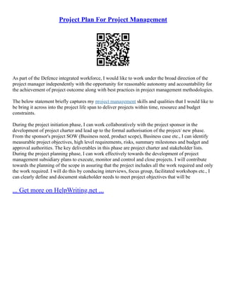 Project Plan For Project Management
As part of the Defence integrated workforce, I would like to work under the broad direction of the
project manager independently with the opportunity for reasonable autonomy and accountability for
the achievement of project outcome along with best practices in project management methodologies.
The below statement briefly captures my project management skills and qualities that I would like to
be bring it across into the project life span to deliver projects within time, resource and budget
constraints.
During the project initiation phase, I can work collaboratively with the project sponsor in the
development of project charter and lead up to the formal authorisation of the project/ new phase.
From the sponsor's project SOW (Business need, product scope), Business case etc., I can identify
measurable project objectives, high level requirements, risks, summary milestones and budget and
approval authorities. The key deliverables in this phase are project charter and stakeholder lists.
During the project planning phase, I can work effectively towards the development of project
management subsidiary plans to execute, monitor and control and close projects. I will contribute
towards the planning of the scope in assuring that the project includes all the work required and only
the work required. I will do this by conducing interviews, focus group, facilitated workshops etc., I
can clearly define and document stakeholder needs to meet project objectives that will be
... Get more on HelpWriting.net ...
 