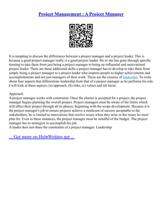 Project Management : A Project Manager
It is tempting to discuss the differences between a project manager and a project leader. This is
because a good project manager really is a good project leader. He or she has gone through specific
training to take them from just being a project manager to being an influential and motivational
project leader. There are these additional skills a project manager has to develop to take them from
simply being a project manager to a project leader who inspires people to higher achievements and
accomplishments and not just managers of their work. These are the essence of leadership. To write
about four aspects that differentiate leadership from that of a project manager as he performs his role
I will look at these aspects, (a) approach, (b) risks, (c) values and (d) focus.
Approach
A project manager works with constraints. Once the charter is accepted for a project, the project
manager begins planning the overall project. Project managers must be aware of the limits which
will affect their project through all its phases, beginning with the scope development. Because it is
the project manager's job to ensure projects achieve a modicum of success acceptable to the
stakeholders, he is limited to innovations that resolve issues when they arise or the issues he must
plan for. Even in these instances, the project manager must be mindful of the budget. The project
manager has to strategize to accomplish his job.
A leader does not share the constraints of a project manager. Leadership
... Get more on HelpWriting.net ...
 