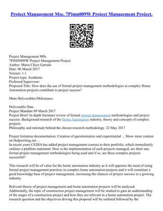 Project Management Msc. 7Pjmn009W Project Management Project.
Project Management MSc
7PJMN009W Project Management Project
Author: Maria Chico Garrido
Date: 06 March 2017
Version: 1.1
Project type: Academic
Preferred Supervisor:
Proposed Title: How does the use of formal project management methodologies in complex Home
Automation projects contribute to project success?
Main Deliverables/Milestones:
Deliverable Date
Project Mandate 09 March 2017
Project Brief: In depth literature review of formal project management methodologies and project
success. Background research of the Home Automation industry, theory and concepts of complex
projects.
Philosophy and rationale behind the chosen research methodology. 22 May 2017
Project Initiation documentation: Creation of questionnaires and experimental ... Show more content
on Helpwriting.net ...
In recent years CEDIA has added project management courses to their portfolio, which immediately
outlines a problem statement: How is the implementation of such projects managed, are there any
formal project management methodologies being used and if so, are these complex projects
successful?
This research will be of value for the home automation industry as it will appraise the need of using
formal project management practices in complex home automation projects and it will constitute a
good knowledge base of project management, increasing the chances of project success in a growing
industry.
Relevant theory of project management and home automation projects will be analysed.
Additionally, the topic of construction project management will be studied to gain an understanding
of the stages of a construction project and how they are relevant in a home automation project. The
research question and the objectives driving this proposal will be outlined followed by the
 