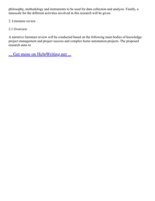philosophy, methodology and instruments to be used for data collection and analysis. Finally, a
timescale for the different activities involved in this research will be given.
2. Literature review
2.1 Overview
A narrative literature review will be conducted based on the following main bodies of knowledge:
project management and project success and complex home automation projects. The proposed
research aims to
... Get more on HelpWriting.net ...
 
