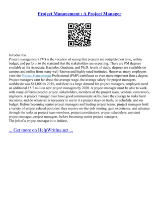 Project Management : A Project Manager
Introduction
Project management (PM) is the vocation of seeing that projects are completed on time, within
budget, and perform to the standard that the stakeholders are expecting. There are PM degrees
available at the Associate, Bachelor, Graduate, and Ph.D. levels of study; degrees are available on
campus and online from many well–known and highly rated institutes. However, many employers
view the Project Management Professional (PMP) certificate as even more important than a degree.
Project managers earn far about the average wage, the average salary for project managers
worldwide was $81,000 in 2015, and there is a large demand for project managers, employers need
an additional 15.7 million new project managers by 2020. A project manager must be able to work
with many different people: project stakeholders, members of the project team, vendors, contractors,
engineers. A project manager must have good communicate skills, have the courage to make hard
decisions, and do whatever is necessary to see to it a project stays on track, on schedule, and on
budget. Before becoming senior project managers and leading project teams, project managers hold
a variety of project related positions; they receive on–the–job training, gain experience, and advance
through the ranks as project team members, project coordinators, project schedulers; assistant
project manages, project managers, before becoming senior project managers.
The job of a project manager is to initiate,
... Get more on HelpWriting.net ...
 