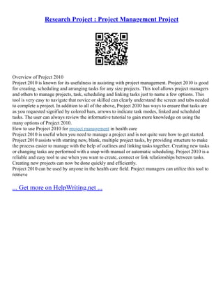 Research Project : Project Management Project
Overview of Project 2010
Project 2010 is known for its usefulness in assisting with project management. Project 2010 is good
for creating, scheduling and arranging tasks for any size projects. This tool allows project managers
and others to manage projects, task, scheduling and linking tasks just to name a few options. This
tool is very easy to navigate that novice or skilled can clearly understand the screen and tabs needed
to complete a project. In addition to all of the above, Project 2010 has ways to ensure that tasks are
as you requested signified by colored bars, arrows to indicate task modes, linked and scheduled
tasks. The user can always review the informative tutorial to gain more knowledge on using the
many options of Project 2010.
How to use Project 2010 for project management in health care
Project 2010 is useful when you need to manage a project and is not quite sure how to get started.
Project 2010 assists with starting new, blank, multiple project tasks, by providing structure to make
the process easier to manage with the help of outlines and linking tasks together. Creating new tasks
or changing tasks are performed with a snap with manual or automatic scheduling. Project 2010 is a
reliable and easy tool to use when you want to create, connect or link relationships between tasks.
Creating new projects can now be done quickly and efficiently.
Project 2010 can be used by anyone in the health care field. Project managers can utilize this tool to
retrieve
... Get more on HelpWriting.net ...
 