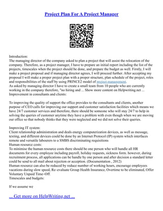 Project Plan For A Project Manager
Introduction:
The managing director of the company asked to plan a project that will assist the relocation of the
company. Therefore, as a project manager, I have to prepare an initial report including the list of the
projects, timescales when the project should be done, and prepare the budget as well. Firstly, I will
make a project proposal and if managing director agrees, I will proceed further. After accepting my
proposal I will make a proper project plan with a proper structure, plan schedule of the project, roles
and responsibilities of the staff by using PRINCE2 model of project management.
As asked by managing director I have to create a small team from 10 people who are currently
working in the company therefore, "no hiring and ... Show more content on Helpwriting.net ...
Improvement in consultants and clients:
To improving the quality of support the office provides to the consultants and clients, another
purpose of CEO calls for improving our support and customer satisfaction facilities which means we
have 24/7 customer services and therefore, there should be someone who will stay 24/7 to help in
solving the queries of customer anytime they have a problem with even though when we are moving
our office so that nobody thinks that they were neglected and we did not solve their queries.
Improving IT system:
Client relationship administration and deals energy computerization devices, as well as message,
texting, and different devices could be done by an Internet Protocol (IP) system which interfaces
remote and versatile labourers to a SMBS discriminating requisitions
Human resource costs:
To minimise the human resource costs there should be one person who will handle all HR
documents for every employee including payroll, holiday requests, sickness form. however, during
recruitment process, all applications can be handle by one person and after decision a standard letter
could be send to all mail about rejection or acception. (Documentation , 2012)
Human resource can also be reduced by reduce number of working hours, encourage employees
vacations during slow speed, Re–evaluate Group Health Insurance, Overtime to be eliminated, Offer
Voluntary Unpaid Time–Off.
Timescales and budgets:
If we assume we
... Get more on HelpWriting.net ...
 