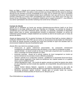 Eelco van Beek : « Jitscale est le premier fournisseur de cloud management au monde à recevoir la
certification ISO/CEI 27001. Ceci grâce à notre conviction que chaque client doit être assuré du stockage
sécurisé de ses données et de leur accessibilité par le cloud, tout en sachant que c’est un processus
complètement transparent. Il est d’ailleurs évident que la certification n’est pas une fin en soi. Nous nous
sommes conformés à la norme 27001 principalement pour assurer à nos clients qu’ils n’ont pas à se
soucier de leur informatique. Nous ne proposons d’ailleurs pas un support purement IT ; nous offrons à
nos clients l’optimalisation des activités marketing et de vente de leur entreprise. »



A propos de Jitscale
Jistcale est un prestataire qui fournit ses services d’Infrastructure-as-a-Service (IaaS) et de Cloud
Management à une large variété de clients aux Pays-Bas et à l’étranger. Les services de Jitscale se
caractérisent par le fait d’être entièrement gérés, sécurisés, à la demande, accessibles et disponibles
depuis partout dans le monde, automatiquement évolutifs et entièrement virtualisés. Le service est
entièrement personnalisable, s’adapte totalement aux souhaits du client et est soutenu par un niveau de
service très étendu.

Jitscale est depuis janvier 2011 le premier fournisseur de Cloud-over-Cloud IaaS au monde à détenir la
certification ISO/CEI 27001. ISO 27001 est une norme sur les processus de sécurisation de l’information.
Les clients de Jitscale reçoivent la garantie que toutes leurs données en ligne sont stockées dans un
environnement totalement sécurisé et parfaitement géré.

Jitscale offre à ses clients les avantages suivants :
     - infrastructure et gestion entièrement personnalisée ; les composants s’échelonnent
         complètement de manière dynamique selon les besoins, ce qui relaie la surcapacité au passé
     - capacité illimitée : en tenant compte du fait que le client paie uniquement pour la puissance de
         calcul, le stockage et la bande passante qu’il utilise
     - évolutivité maximale : Jitscale est le premier système de cloud management au monde qui
         permet d’échelonner les données à travers différents prestataires
     - utilisation optimale de la configuration existante : parallèlement à l’évolutivité Cloud-over-Cloud,
         Jitscale propose également à ses clients de transformer leur matériel existant en un système
         cloud, ou en un système hybride
     - Jistcale Management Layer : une couche de gestion avancée qui traduit les besoins des clients
         en une configuration qui tient compte des capacités, de la disponibilité, des performances et de la
         flexibilité
     - Jistcale Content Delivery Network : rapproche le contenu international au plus près de
         l’utilisateur, ce qui diminue les temps de latence et optimalise les performances du site internet
     - Monitoring permanent, gestion continue : Jitscale gère et surveille toutes les couches
         structurelles et infrastructurelles 24 heures sur 24, 365 jours par an.


Plus d’informations sur www.jitscale.com.
 