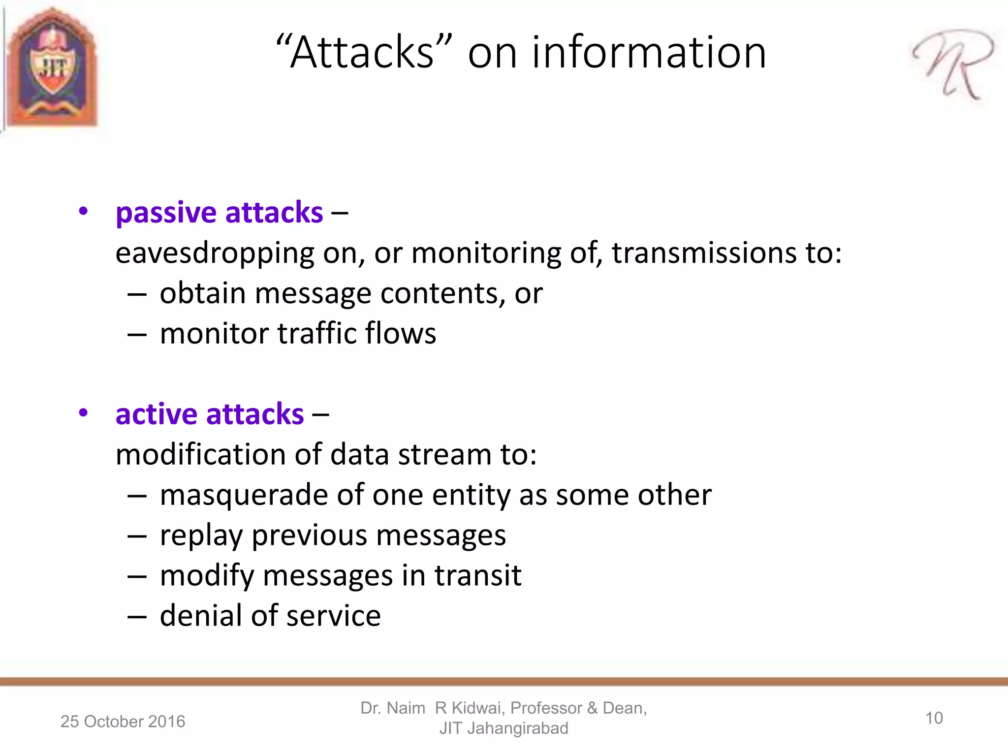 “Attacks” on information
• passive attacks –
eavesdropping on, or monitoring of, transmissions to:
– obtain message contents, or
– monitor traffic flows
• active attacks –
modification of data stream to:
– masquerade of one entity as some other
– replay previous messages
– modify messages in transit
– denial of service
25 October 2016
Dr. Naim R Kidwai, Professor & Dean,
JIT Jahangirabad
10
 