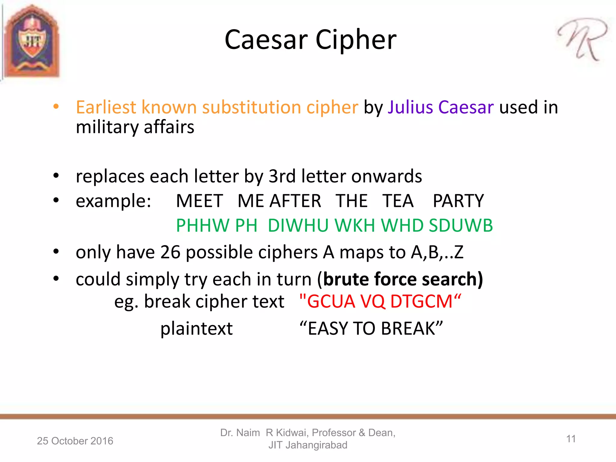Caesar Cipher
• Earliest known substitution cipher by Julius Caesar used in
military affairs
• replaces each letter by 3rd letter onwards
• example: MEET ME AFTER THE TEA PARTY
PHHW PH DIWHU WKH WHD SDUWB
• only have 26 possible ciphers A maps to A,B,..Z
• could simply try each in turn (brute force search)
eg. break cipher text "GCUA VQ DTGCM“
plaintext “EASY TO BREAK”
25 October 2016
Dr. Naim R Kidwai, Professor & Dean,
JIT Jahangirabad
11
 