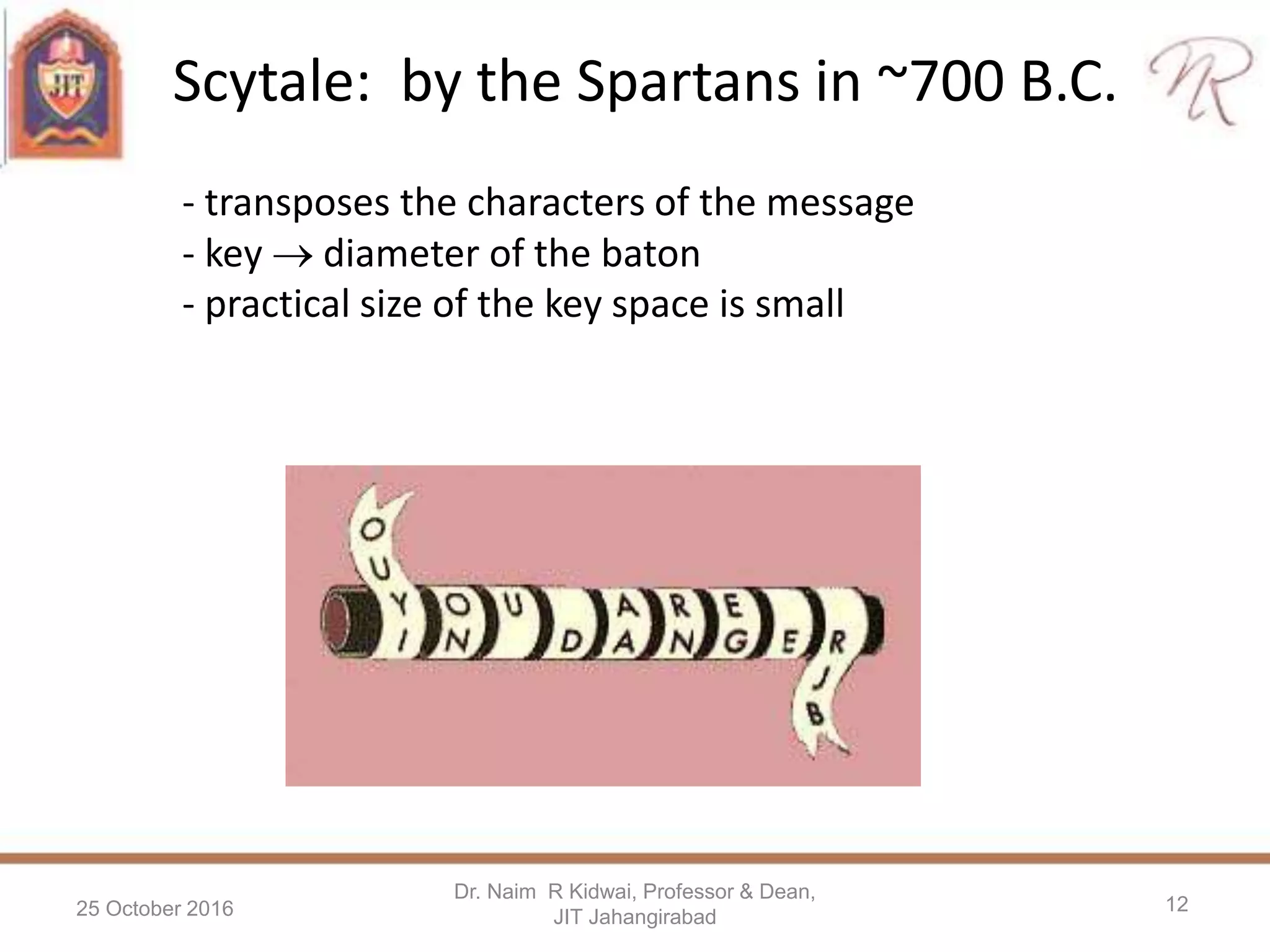 Scytale: by the Spartans in ~700 B.C.
25 October 2016
Dr. Naim R Kidwai, Professor & Dean,
JIT Jahangirabad
12
- transposes the characters of the message
- key  diameter of the baton
- practical size of the key space is small
 
