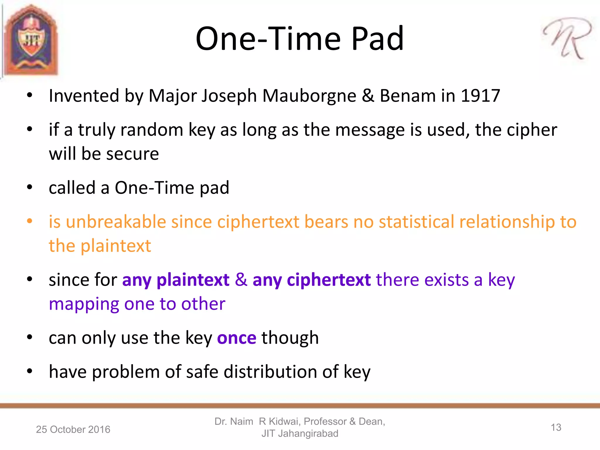 One-Time Pad
• Invented by Major Joseph Mauborgne & Benam in 1917
• if a truly random key as long as the message is used, the cipher
will be secure
• called a One-Time pad
• is unbreakable since ciphertext bears no statistical relationship to
the plaintext
• since for any plaintext & any ciphertext there exists a key
mapping one to other
• can only use the key once though
• have problem of safe distribution of key
25 October 2016
Dr. Naim R Kidwai, Professor & Dean,
JIT Jahangirabad
13
 