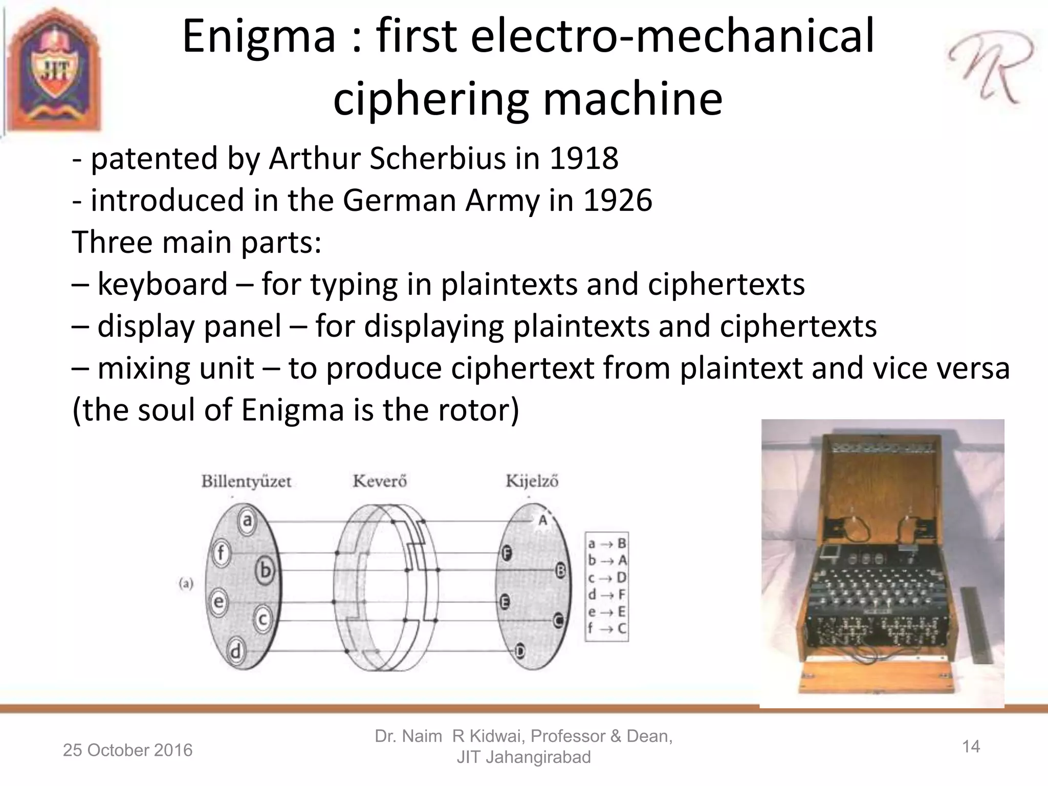 Enigma : first electro-mechanical
ciphering machine
25 October 2016
Dr. Naim R Kidwai, Professor & Dean,
JIT Jahangirabad
14
- patented by Arthur Scherbius in 1918
- introduced in the German Army in 1926
Three main parts:
– keyboard – for typing in plaintexts and ciphertexts
– display panel – for displaying plaintexts and ciphertexts
– mixing unit – to produce ciphertext from plaintext and vice versa
(the soul of Enigma is the rotor)
 