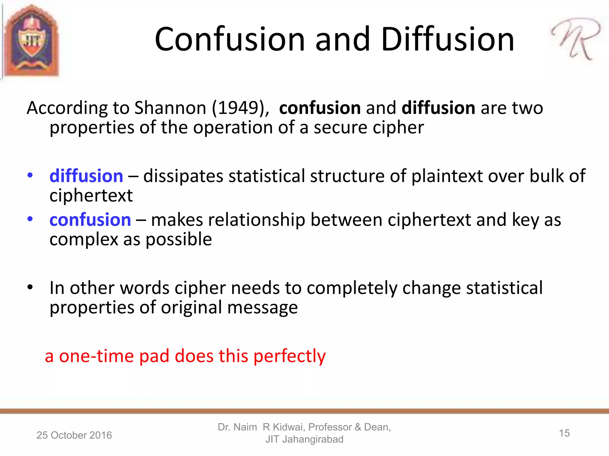 Confusion and Diffusion
According to Shannon (1949), confusion and diffusion are two
properties of the operation of a secure cipher
• diffusion – dissipates statistical structure of plaintext over bulk of
ciphertext
• confusion – makes relationship between ciphertext and key as
complex as possible
• In other words cipher needs to completely change statistical
properties of original message
a one-time pad does this perfectly
25 October 2016
Dr. Naim R Kidwai, Professor & Dean,
JIT Jahangirabad
15
 