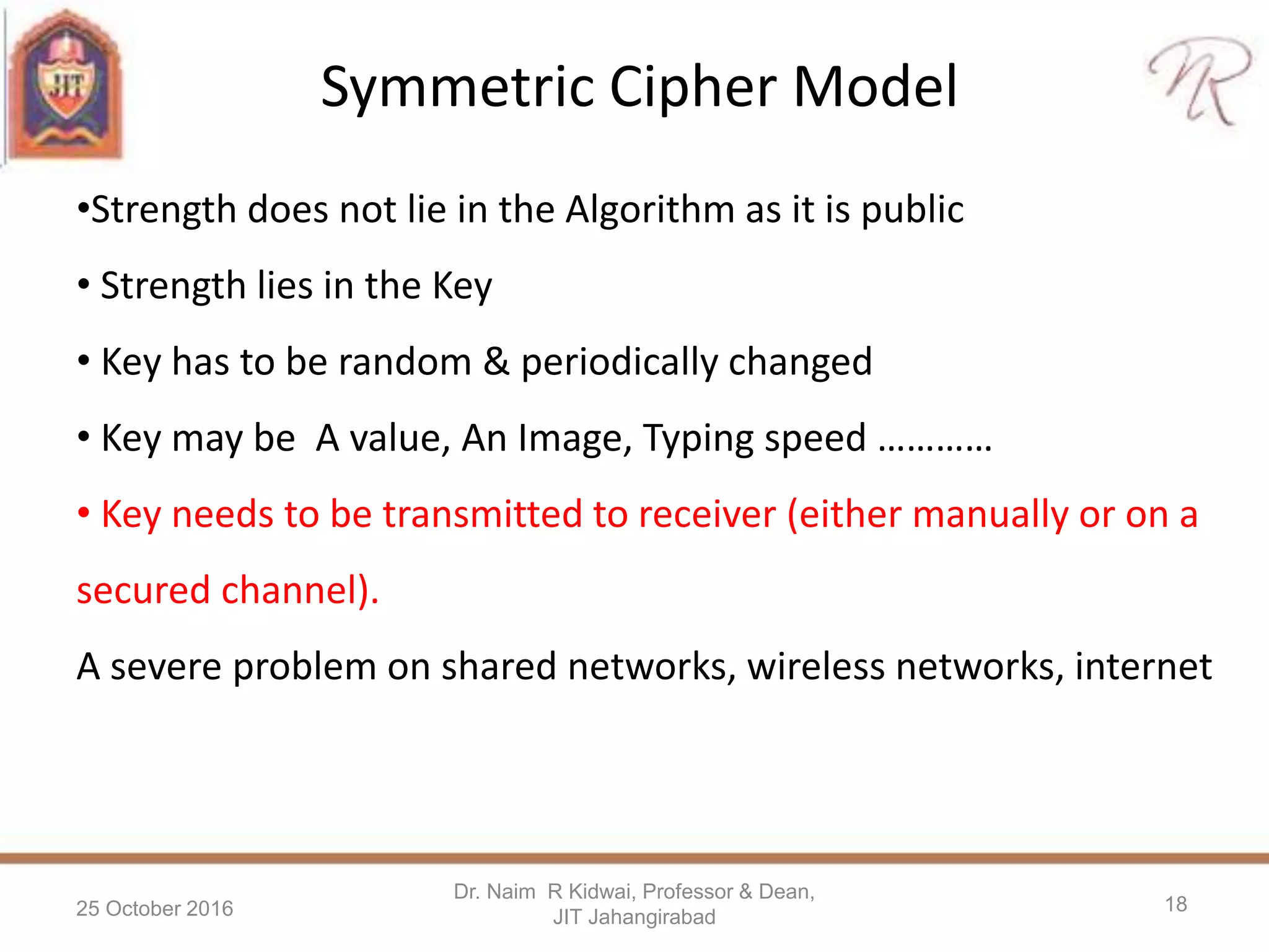 Symmetric Cipher Model
25 October 2016
Dr. Naim R Kidwai, Professor & Dean,
JIT Jahangirabad
18
•Strength does not lie in the Algorithm as it is public
• Strength lies in the Key
• Key has to be random & periodically changed
• Key may be A value, An Image, Typing speed …………
• Key needs to be transmitted to receiver (either manually or on a
secured channel).
A severe problem on shared networks, wireless networks, internet
 