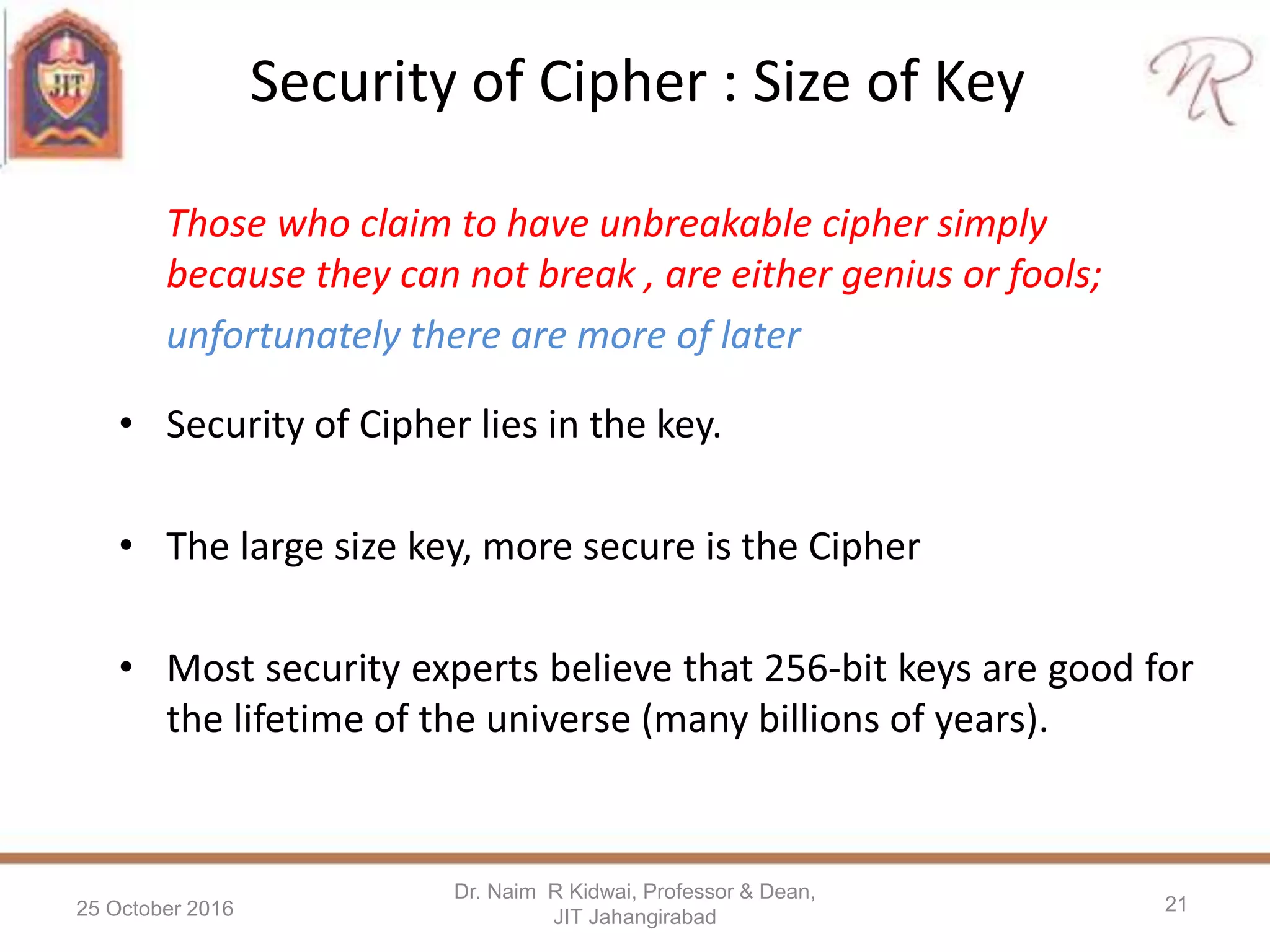 Security of Cipher : Size of Key
• Security of Cipher lies in the key.
• The large size key, more secure is the Cipher
• Most security experts believe that 256-bit keys are good for
the lifetime of the universe (many billions of years).
25 October 2016
Dr. Naim R Kidwai, Professor & Dean,
JIT Jahangirabad
21
Those who claim to have unbreakable cipher simply
because they can not break , are either genius or fools;
unfortunately there are more of later
 