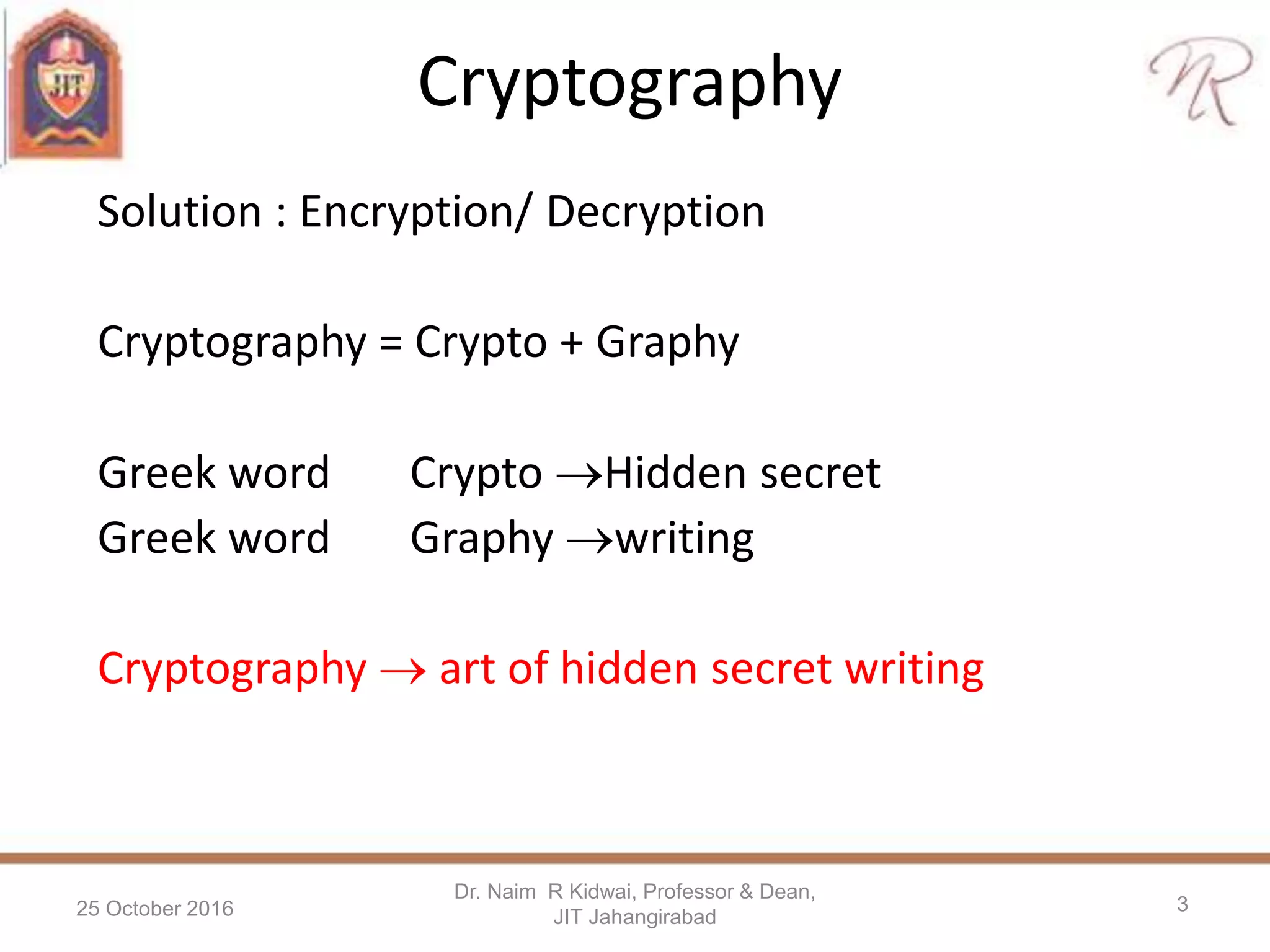 Cryptography
Solution : Encryption/ Decryption
Cryptography = Crypto + Graphy
Greek word Crypto Hidden secret
Greek word Graphy writing
Cryptography  art of hidden secret writing
25 October 2016
Dr. Naim R Kidwai, Professor & Dean,
JIT Jahangirabad
3
 