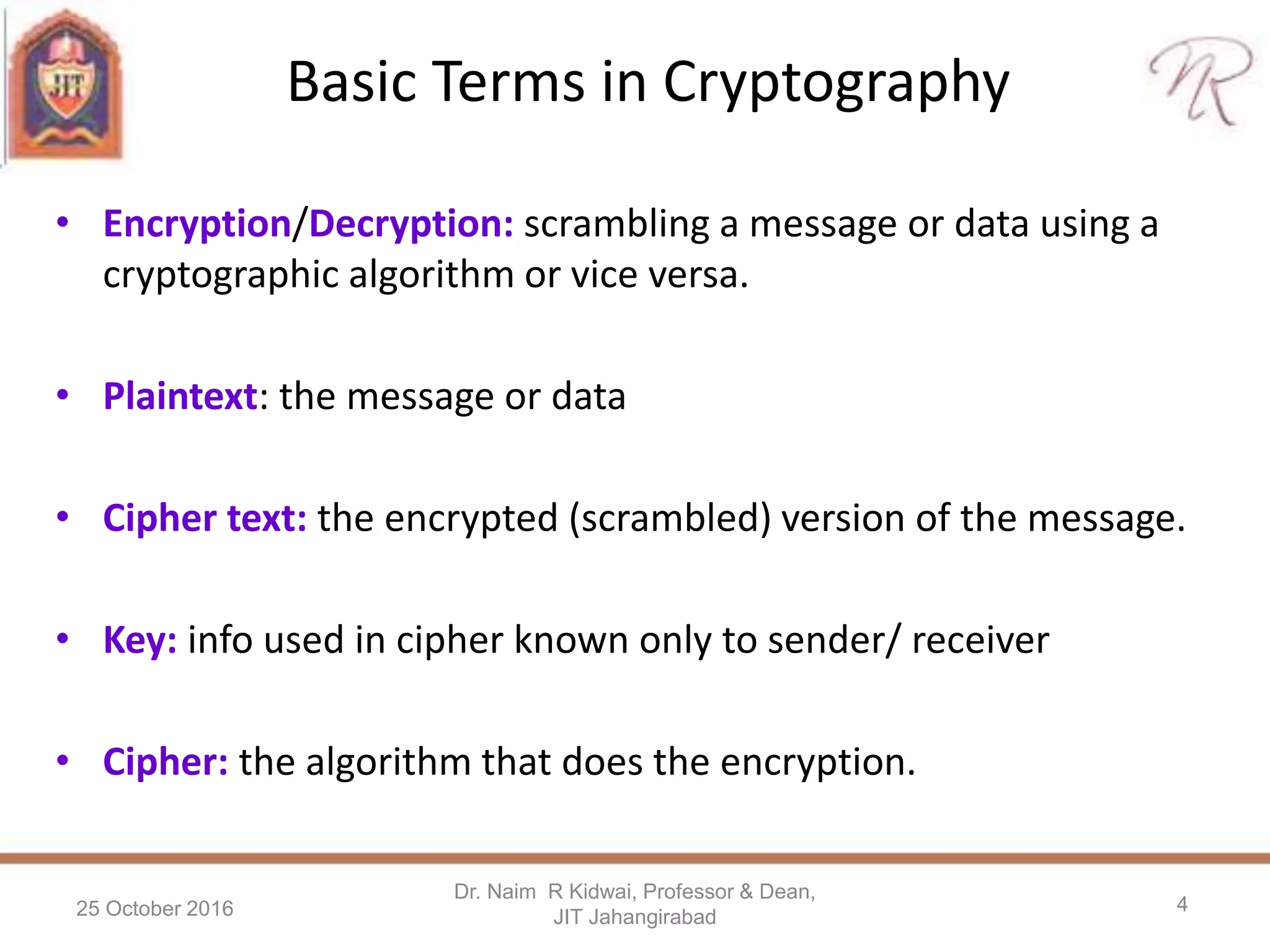 Basic Terms in Cryptography
• Encryption/Decryption: scrambling a message or data using a
cryptographic algorithm or vice versa.
• Plaintext: the message or data
• Cipher text: the encrypted (scrambled) version of the message.
• Key: info used in cipher known only to sender/ receiver
• Cipher: the algorithm that does the encryption.
25 October 2016
Dr. Naim R Kidwai, Professor & Dean,
JIT Jahangirabad
4
 