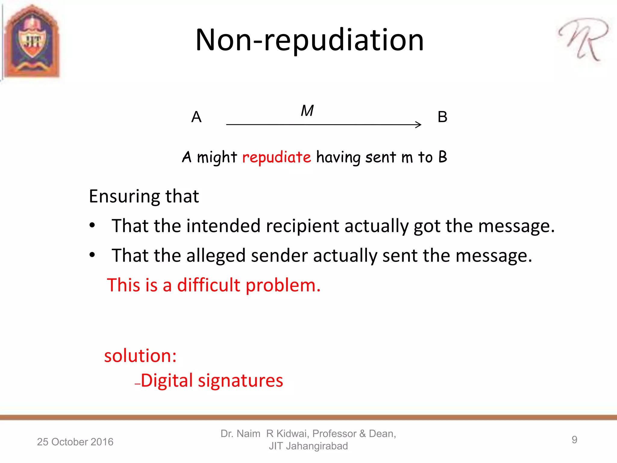 Non-repudiation
Ensuring that
• That the intended recipient actually got the message.
• That the alleged sender actually sent the message.
This is a difficult problem.
25 October 2016
Dr. Naim R Kidwai, Professor & Dean,
JIT Jahangirabad
9
A BM
A might repudiate having sent m to B
solution:
–Digital signatures
 