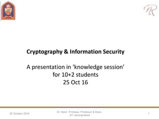 Cryptography & Information Security
A presentation in ‘knowledge session’
for 10+2 students
25 Oct 16
25 October 2016
Dr. Naim R Kidwai, Professor & Dean,
JIT Jahangirabad
1
 