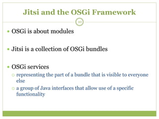 Jitsi and the OSGi Framework
 OSGi is about modules
 Jitsi is a collection of OSGi bundles
 OSGi services
 representing the part of a bundle that is visible to everyone
else
 a group of Java interfaces that allow use of a specific
functionality
10
 