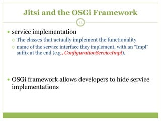 Jitsi and the OSGi Framework
 service implementation
 The classes that actually implement the functionality
 name of the service interface they implement, with an "Impl"
suffix at the end (e.g., ConfigurationServiceImpl).
 OSGi framework allows developers to hide service
implementations
11
 
