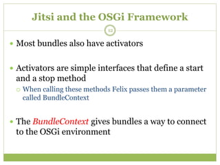 Jitsi and the OSGi Framework
 Most bundles also have activators
 Activators are simple interfaces that define a start
and a stop method
 When calling these methods Felix passes them a parameter
called BundleContext
 The BundleContext gives bundles a way to connect
to the OSGi environment
12
 