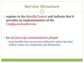 Service Structure
 register in the BundleContext and indicate that it
provides an implementation of the
ConfigurationService
 In net.java.sip.communicator.plugin
 keep bundles that use services defined by others but that
neither export nor implement any themselves
15
 