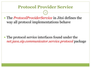Protocol Provider Service
 The ProtocolProviderService in Jitsi defines the
way all protocol implementations behave
 The protocol service interfaces found under the
net.java.sip.communicator.service.protocol package
17
 