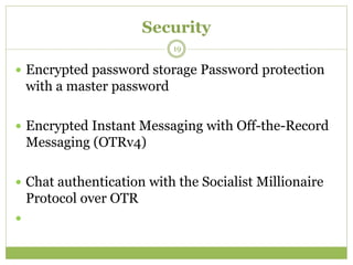 Security
 Encrypted password storage Password protection
with a master password
 Encrypted Instant Messaging with Off-the-Record
Messaging (OTRv4)
 Chat authentication with the Socialist Millionaire
Protocol over OTR

19
 