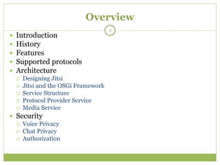 Overview
 Introduction
 History
 Features
 Supported protocols
 Architecture
 Designing Jitsi
 Jitsi and the OSGi Framework
 Service Structure
 Protocol Provider Service
 Media Service
 Security
 Voice Privacy
 Chat Privacy
 Authorization
2
 
