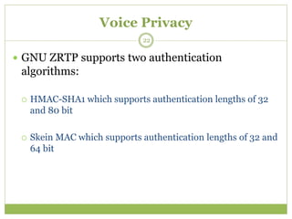 Voice Privacy
 GNU ZRTP supports two authentication
algorithms:
 HMAC-SHA1 which supports authentication lengths of 32
and 80 bit
 Skein MAC which supports authentication lengths of 32 and
64 bit
22
 