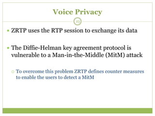 Voice Privacy
 ZRTP uses the RTP session to exchange its data
 The Diffie-Helman key agreement protocol is
vulnerable to a Man-in-the-Middle (MitM) attack
 To overcome this problem ZRTP defines counter measures
to enable the users to detect a MitM
23
 