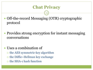 Chat Privacy
 Off-the-record Messaging (OTR) cryptographic
protocol
 Provides strong encryption for instant messaging
conversations
 Uses a combination of
 the AES symmetric-key algorithm
 the Diffie–Hellman key exchange
 the SHA-1 hash function
24
 
