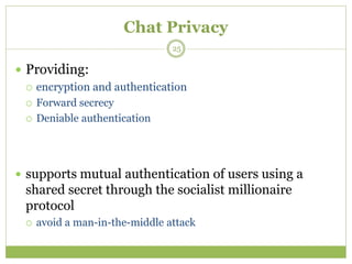 Chat Privacy
 Providing:
 encryption and authentication
 Forward secrecy
 Deniable authentication
 supports mutual authentication of users using a
shared secret through the socialist millionaire
protocol
 avoid a man-in-the-middle attack
25
 