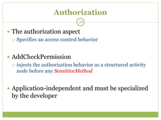 Authorization
 The authorization aspect
 Specifies an access control behavior
 AddCheckPermission
 injects the authorization behavior as a structured activity
node before any SensitiveMethod
 Application-independent and must be specialized
by the developer
28
 
