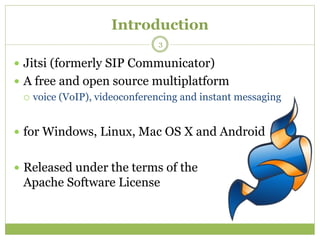 Introduction
 Jitsi (formerly SIP Communicator)
 A free and open source multiplatform
 voice (VoIP), videoconferencing and instant messaging
 for Windows, Linux, Mac OS X and Android
 Released under the terms of the
Apache Software License
3
 