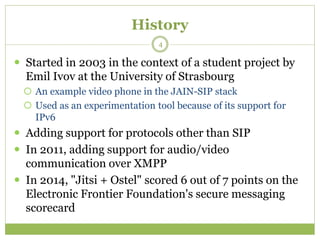 History
 Started in 2003 in the context of a student project by
Emil Ivov at the University of Strasbourg
 An example video phone in the JAIN-SIP stack
 Used as an experimentation tool because of its support for
IPv6
 Adding support for protocols other than SIP
 In 2011, adding support for audio/video
communication over XMPP
 In 2014, "Jitsi + Ostel" scored 6 out of 7 points on the
Electronic Frontier Foundation's secure messaging
scorecard
4
 