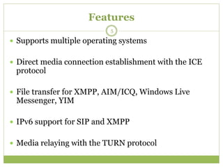 Features
 Supports multiple operating systems
 Direct media connection establishment with the ICE
protocol
 File transfer for XMPP, AIM/ICQ, Windows Live
Messenger, YIM
 IPv6 support for SIP and XMPP
 Media relaying with the TURN protocol
5
 