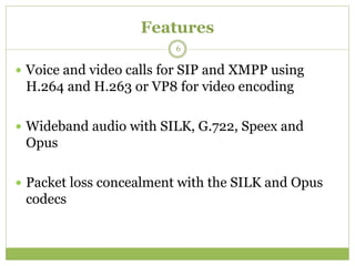 Features
 Voice and video calls for SIP and XMPP using
H.264 and H.263 or VP8 for video encoding
 Wideband audio with SILK, G.722, Speex and
Opus
 Packet loss concealment with the SILK and Opus
codecs
6
 