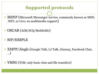 Supported protocols
 MSNP (Microsoft Messenger service, commonly known as MSN,
.NET, or Live; no multimedia support)
 OSCAR (AIM/ICQ/MobileMe)
 SIP/SIMPLE
 XMPP/Jingle (Google Talk, LJ Talk, Gizmo5, Facebook Chat,
…)
 YMSG (YIM; only basic chat and file transfers)
7
 