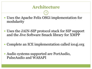 Architecture
 Uses the Apache Felix OSGi implementation for
modularity
 Uses the JAIN-SIP protocol stack for SIP support
and the Jive Software Smack library for XMPP
 Complete an ICE implementation called ice4j.org
 Audio systems supported are PortAudio,
PulseAudio and WASAPI
8
 