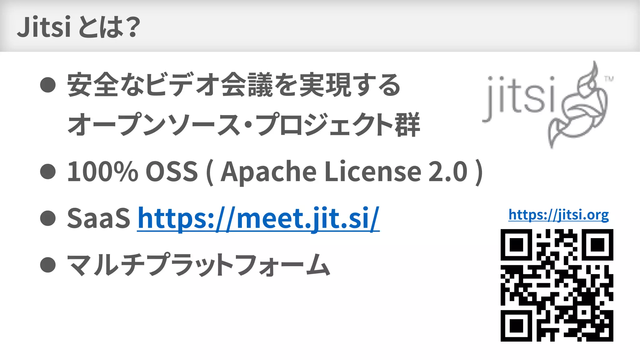 Jitsi とは？
⚫ 安全なビデオ会議を実現する
オープンソース・プロジェクト群
⚫ 100% OSS ( Apache License 2.0 )
⚫ SaaS https://meet.jit.si/
⚫ マルチプラットフォーム
https://jitsi.org
 