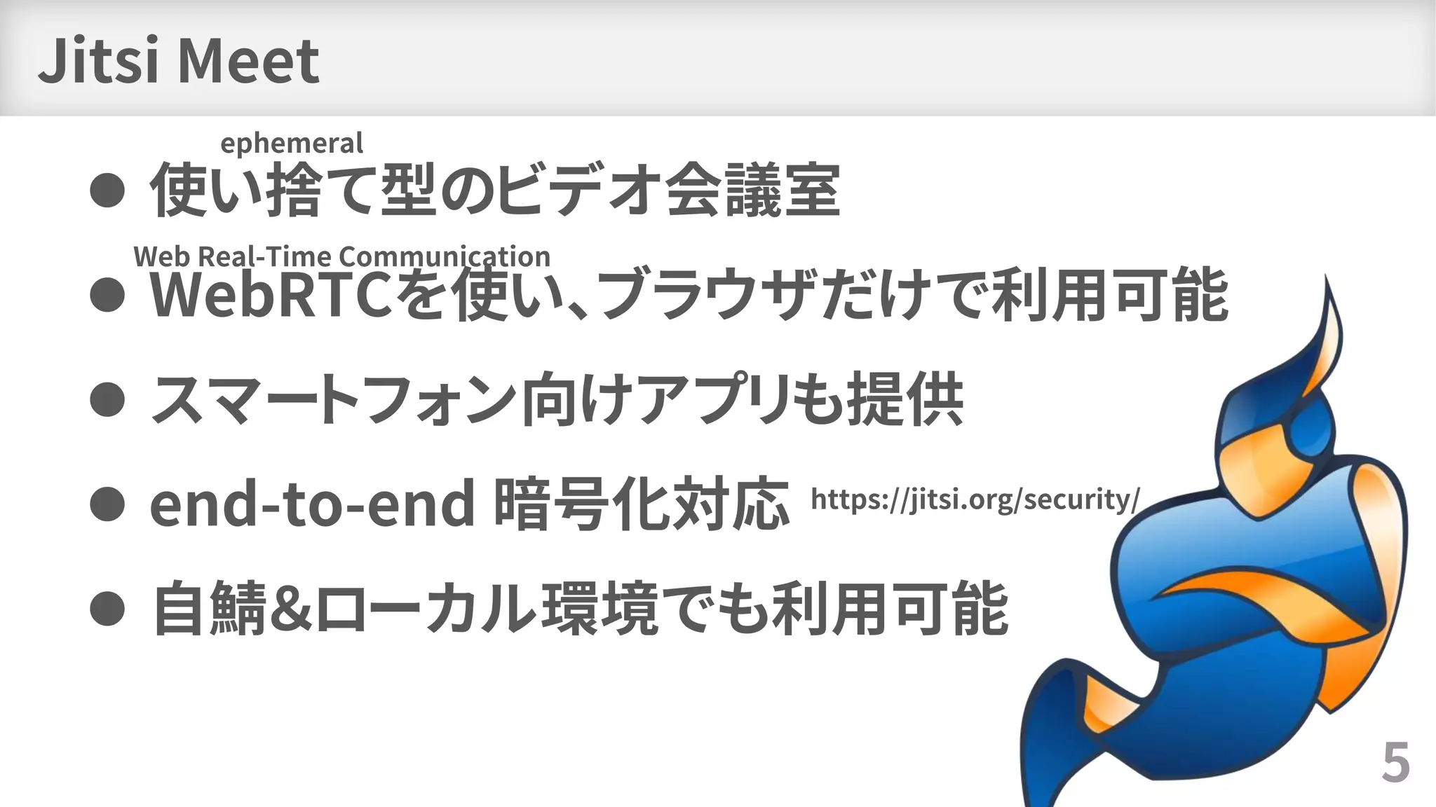 Jitsi Meet
⚫ 使い捨て型のビデオ会議室
⚫ WebRTCを使い、ブラウザだけで利用可能
⚫ スマートフォン向けアプリも提供
⚫ end-to-end 暗号化対応
⚫ 自鯖＆ローカル環境でも利用可能
5
Web Real-Time Communication
ephemeral
https://jitsi.org/security/
 