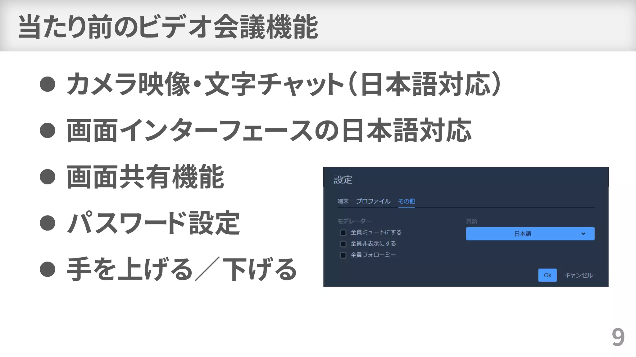 当たり前のビデオ会議機能
⚫ カメラ映像・文字チャット（日本語対応）
⚫ 画面インターフェースの日本語対応
⚫ 画面共有機能
⚫ パスワード設定
⚫ 手を上げる／下げる
9
 