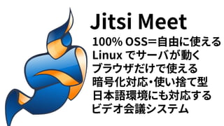 100% OSS＝自由に使える
Linux でサーバが動く
ブラウザだけで使える
暗号化対応・使い捨て型
日本語環境にも対応する
ビデオ会議システム
Jitsi Meet
 