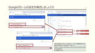 Googleクロームの設定を確認しましょう② 13
←カメラ設定画面
←マイク設定画面
Macをお使いの方は、そのほかに「システム環境設定」から、
設定が必要なことがあります。詳しくは、
https://soelu.zendesk.com/hc/ja/articles/360
039198693
をご確認ください。
 