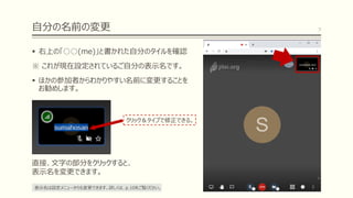 自分の名前の変更
▪ 右上の「○○(me)」と書かれた自分のタイルを確認
※ これが現在設定されているご自分の表示名です。
▪ ほかの参加者からわかりやすい名前に変更することを
お勧めします。
7
直接、文字の部分をクリックすると、
表示名を変更できます。
クリック＆タイプで修正できる。
表示名は設定メニューからも変更できます。詳しくは、p.10をご覧ください。
 