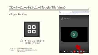 スピーカービュー/タイルビュー《Toggle Tile View》
▪ Toggle Tile View
8
スピーカービューとタイルビューの
切り替えができます
スピーカービュー：話者の画像が大きく映し出される。
タイルビュー： 参加者全員が、タイルが敷き詰められたように、
一覧で表示される。
 