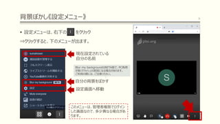 背景ぼかし《設定メニュー》
▪ 設定メニューは、右下の をクリック
⇒クリックすると、下のメニューが出ます。
9
このメニューは、管理者権限でログイン
した画面なので、多少異なる場合があ
ります。
自分の背景をぼかす
設定画面へ移動
現在設定されている
自分の名前
Blur my backgroundはBETA版で、PC負荷
が高くクラッシュの原因になる場合があります。
ご利用の際には、ご注意ください。
 