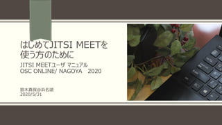 はじめてJITSI MEETを
使う方のために
JITSI MEETユーザ マニュアル
OSC ONLINE/ NAGOYA 2020
鈴木真保＠浜名湖
2020/5/31
 