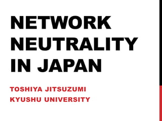 NETWORK
NEUTRALITY
IN JAPAN
TOSHIYA JITSUZUMI
KYUSHU UNIVERSITY
 