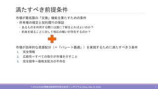 満たすべき前提条件
市場が最低限の「交換」機能を果たすための条件
◦ 所有権の確定と契約履行の保証
◦ あるものを利用する際には誰に了解をとればよいのか？
◦ 約束を破ることに対して相応の報いが存在するのか？
市場が効率的な資源配分（＝「パレート最適」）を実現するために満たすべき３条件
1. 完全情報
2. 広範性＝すべての取引が市場を介すこと
3. 完全競争＝価格支配力の不存在
T.JITSUZUMI@情報法制研究所設立記念シンポジウム(Tokyo,May 14, 2016) 4
 